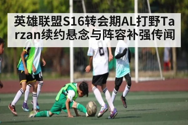 英雄联盟S16转会期AL打野Tarzan续约悬念与阵容补强传闻